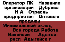 Оператор ПК › Название организации ­ Дубрава Н.А › Отрасль предприятия ­ Оптовые продажи › Минимальный оклад ­ 27 000 - Все города Работа » Вакансии   . Адыгея респ.,Адыгейск г.